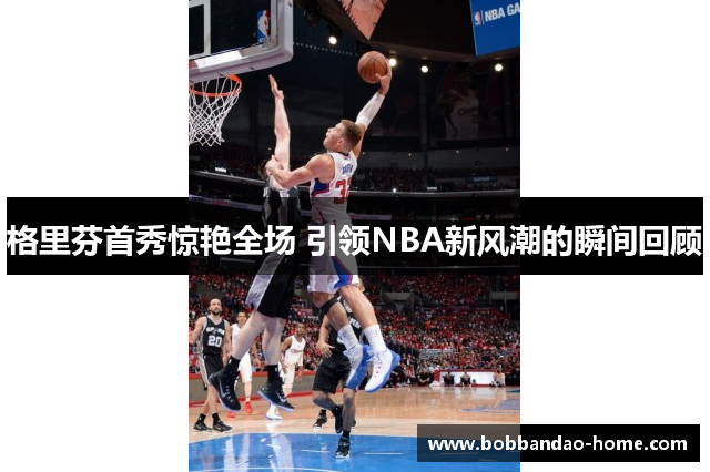 格里芬首秀惊艳全场 引领NBA新风潮的瞬间回顾