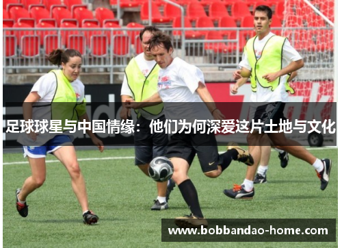 足球球星与中国情缘：他们为何深爱这片土地与文化