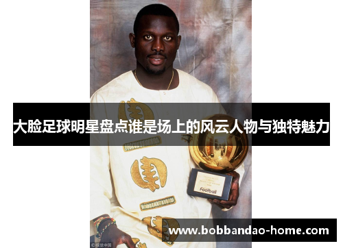 大脸足球明星盘点谁是场上的风云人物与独特魅力