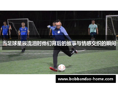 当足球星辰流泪时他们背后的故事与情感交织的瞬间