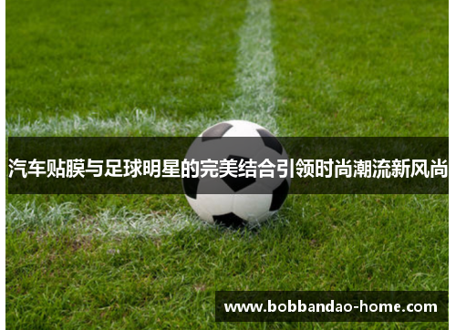 汽车贴膜与足球明星的完美结合引领时尚潮流新风尚