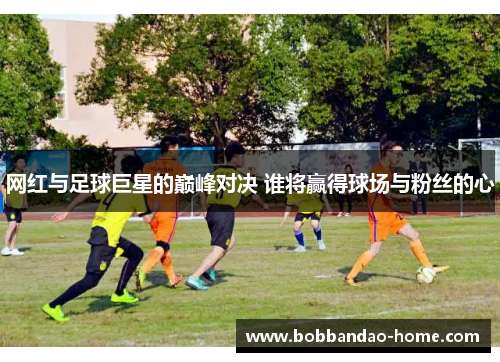 网红与足球巨星的巅峰对决 谁将赢得球场与粉丝的心
