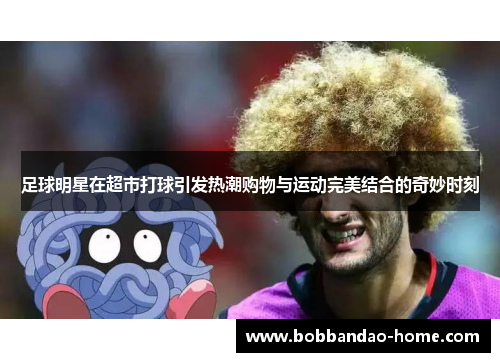 足球明星在超市打球引发热潮购物与运动完美结合的奇妙时刻