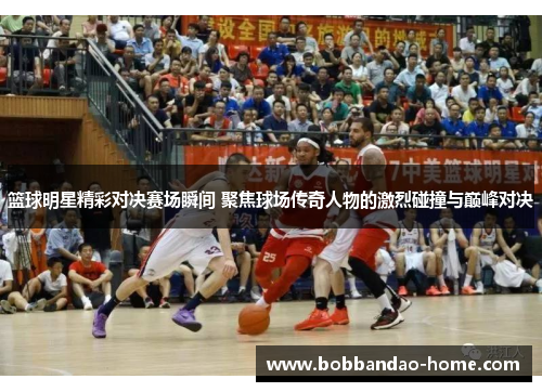 篮球明星精彩对决赛场瞬间 聚焦球场传奇人物的激烈碰撞与巅峰对决